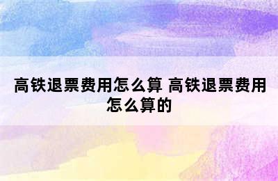 高铁退票费用怎么算 高铁退票费用怎么算的